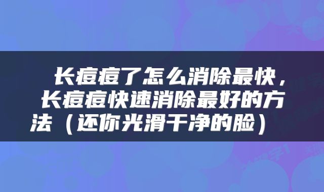 长痘痘了怎么消除最快,长痘痘快速消除最好的方法(还你光滑干净的脸)