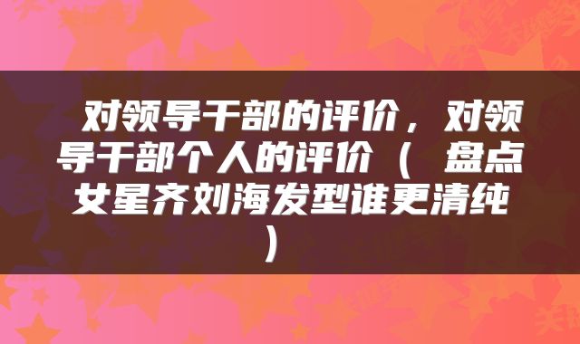  对领导干部的评价，对领导干部个人的评价（ 盘点女星齐刘海发型谁更清纯） 
