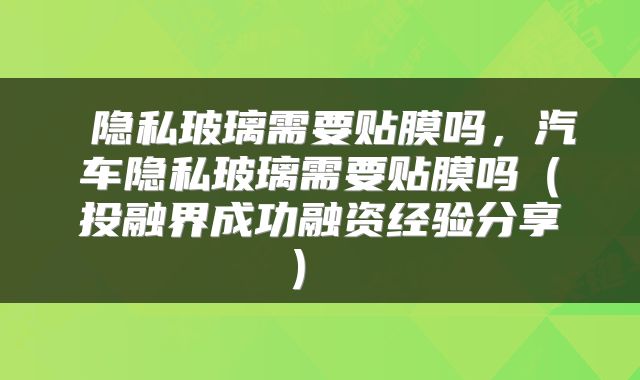  隐私玻璃需要贴膜吗，汽车隐私玻璃需要贴膜吗（投融界成功融资经验分享） 