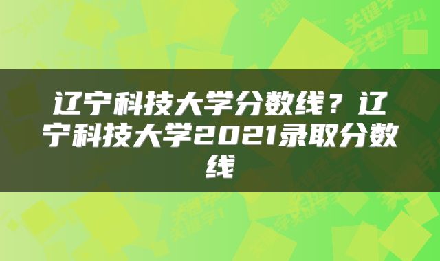 辽宁科技大学分数线？辽宁科技大学2021录取分数线