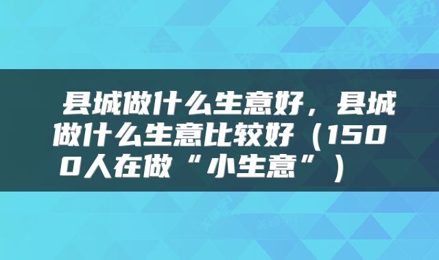 县城做什么生意好,县城做什么生意比较好(1500人在做“小生意”)