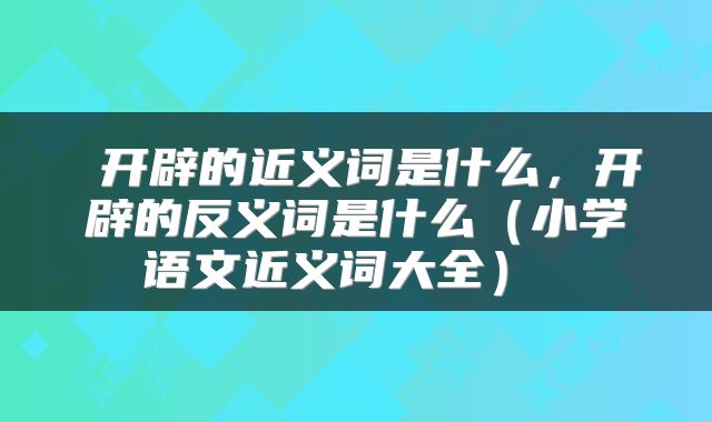 开辟的近义词是什么,开辟的反义词是什么(小学语文近义词大全)