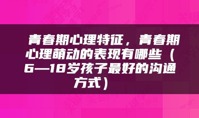 青春期心理特征,青春期心理萌动的表现有哪些(6—18岁孩子最好的沟通方式)