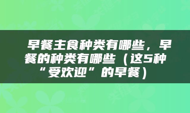  早餐主食种类有哪些，早餐的种类有哪些（这5种“受欢迎”的早餐） 