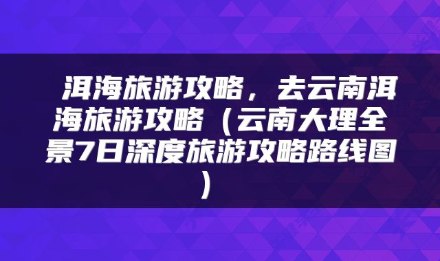  洱海旅游攻略，去云南洱海旅游攻略（云南大理全景7日深度旅游攻略路线图） 