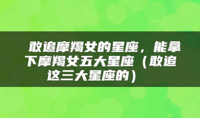  敢追摩羯女的星座，能拿下摩羯女五大星座（敢追这三大星座的） 