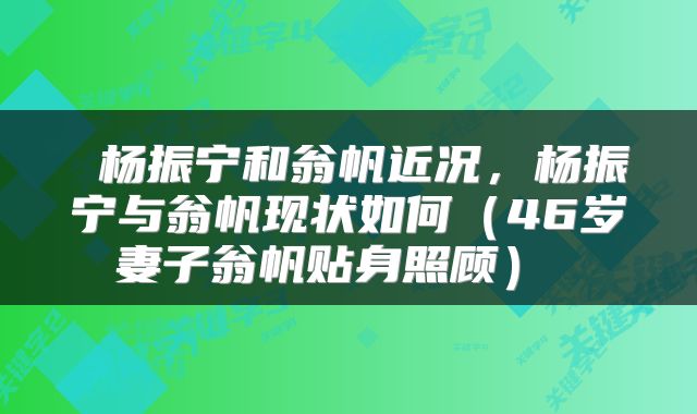  杨振宁和翁帆近况，杨振宁与翁帆现状如何（46岁妻子翁帆贴身照顾） 