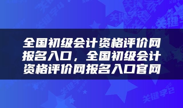 全国初级会计资格评价网报名入口，全国初级会计资格评价网报名入口官网