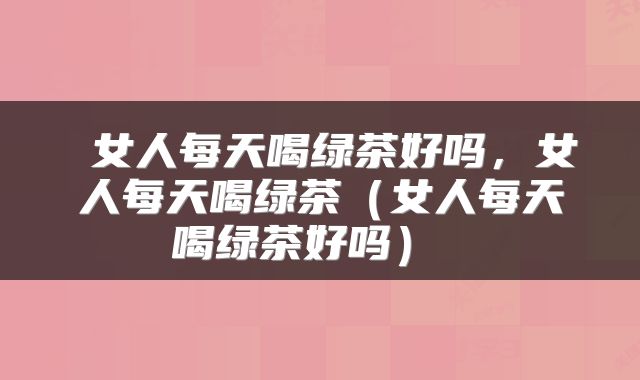 女人每天喝绿茶好吗,女人每天喝绿茶(女人每天喝绿茶好吗)