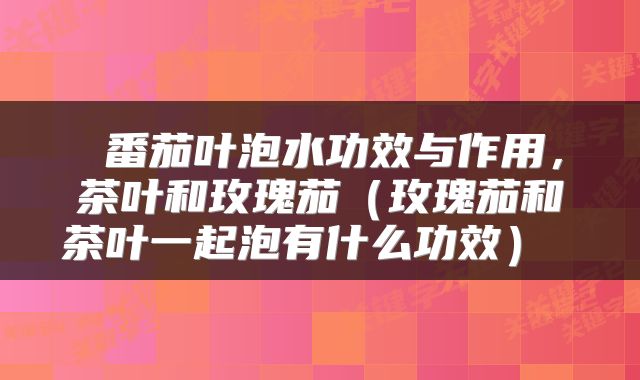 番茄叶泡水功效与作用,茶叶和玫瑰茄(玫瑰茄和茶叶一起泡有什么功效)