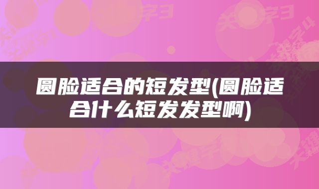 圆脸适合的短发型(圆脸适合什么短发发型啊)