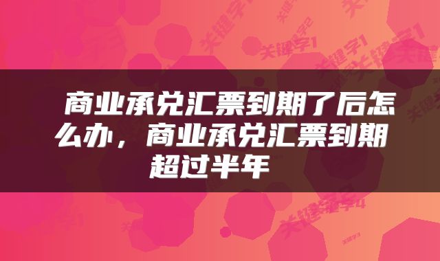  商业承兑汇票到期了后怎么办，商业承兑汇票到期超过半年 