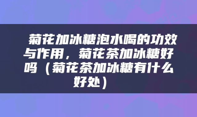 菊花加冰糖泡水喝的功效与作用,菊花茶加冰糖好吗(菊花茶加冰糖有什么好处)