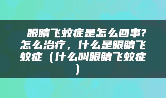  眼睛飞蚊症是怎么回事?怎么治疗，什么是眼睛飞蚊症（什么叫眼睛飞蚊症） 
