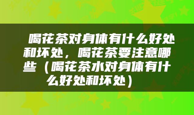 喝花茶对身体有什么好处和坏处,喝花茶要注意哪些(喝花茶水对身体有什么好处和坏处)