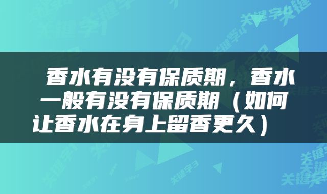  香水有没有保质期，香水一般有没有保质期（如何让香水在身上留香更久） 