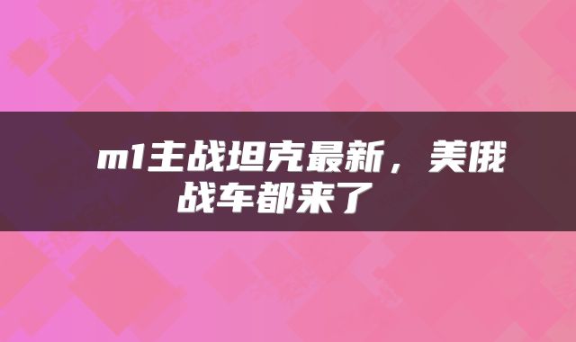  m1主战坦克最新，美俄战车都来了 