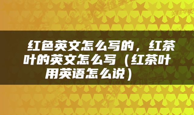  红色英文怎么写的，红茶叶的英文怎么写（红茶叶用英语怎么说） 