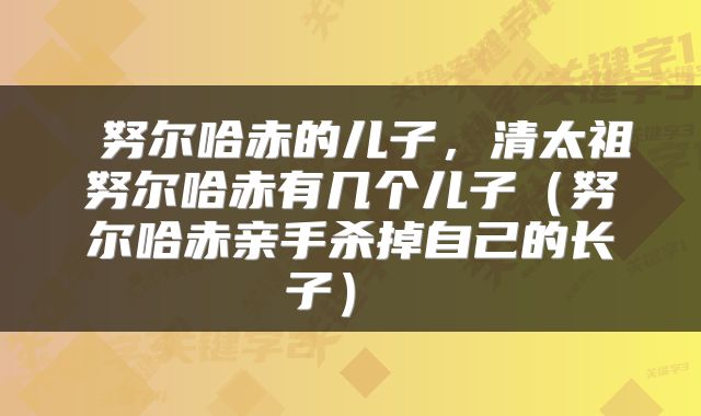 努尔哈赤的儿子,清太祖努尔哈赤有几个儿子(努尔哈赤亲手杀掉自己的长子)
