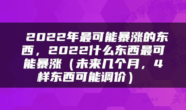  2022年最可能暴涨的东西，2022什么东西最可能暴涨（未来几个月，4样东西可能调价） 