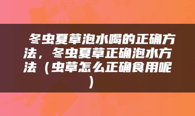 冬虫夏草泡水喝的正确方法,冬虫夏草正确泡水方法(虫草怎么正确食用呢)