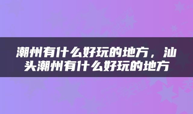 潮州有什么好玩的地方，汕头潮州有什么好玩的地方