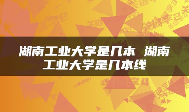 湖南工业大学是几本 湖南工业大学是几本线