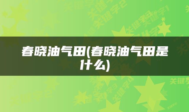 春晓油气田(春晓油气田是什么)