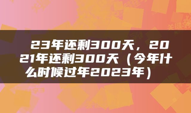  23年还剩300天，2021年还剩300天（今年什么时候过年2023年） 
