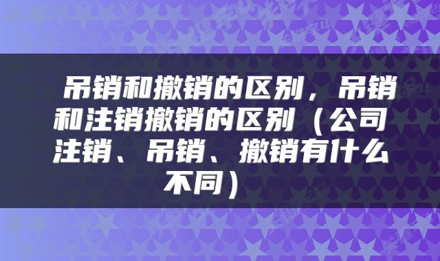  吊销和撤销的区别，吊销和注销撤销的区别（公司注销、吊销、撤销有什么不同） 