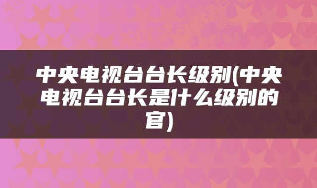 中央电视台台长级别(中央电视台台长是什么级别的官)