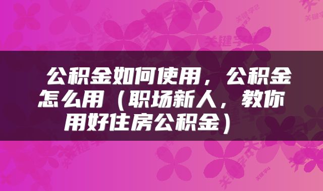  公积金如何使用，公积金怎么用（职场新人，教你用好住房公积金） 