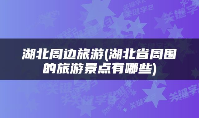 湖北周边旅游(湖北省周围的旅游景点有哪些)