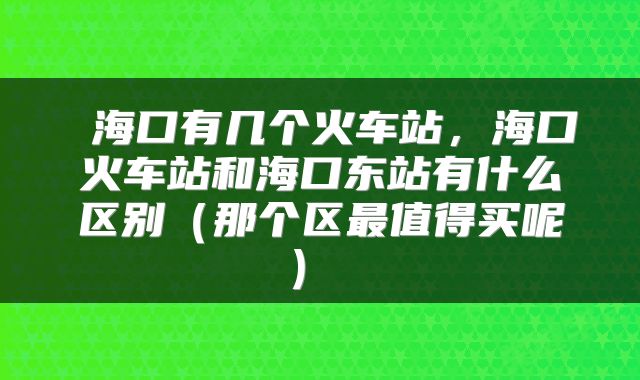 海口有几个火车站,海口火车站和海口东站有什么区别(那个区最值得买呢)