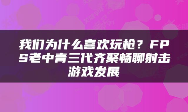 我们为什么喜欢玩枪？FPS老中青三代齐聚畅聊射击游戏发展