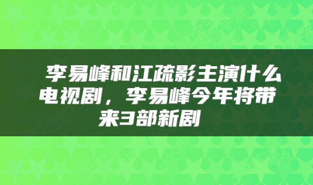 李易峰和江疏影主演什么电视剧,李易峰今年将带来3部新剧