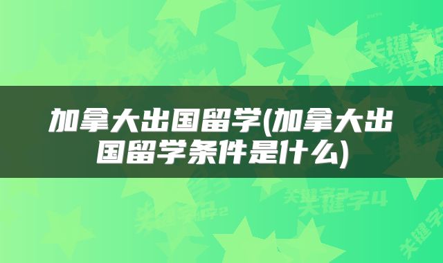 加拿大出国留学(加拿大出国留学条件是什么)