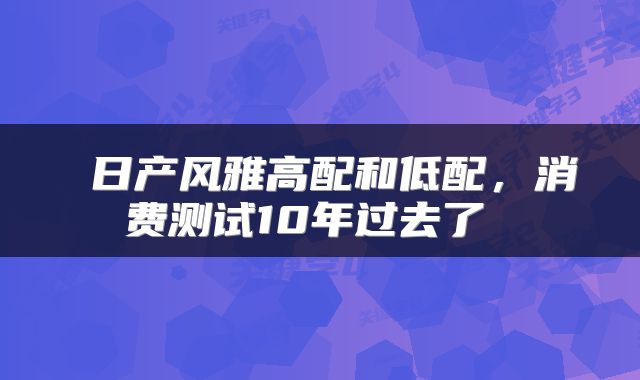  日产风雅高配和低配，消费测试10年过去了 