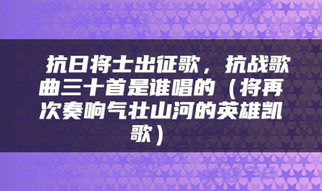抗日将士出征歌,抗战歌曲三十首是谁唱的(将再次奏响气壮山河的英雄凯歌)