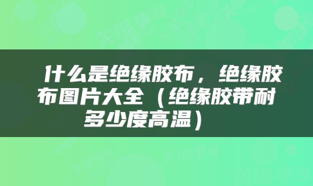  什么是绝缘胶布，绝缘胶布图片大全（绝缘胶带耐多少度高温） 