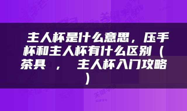 主人杯是什么意思,压手杯和主人杯有什么区别(茶具 , 主人杯入门攻略)