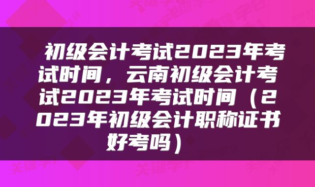  初级会计考试2023年考试时间，云南初级会计考试2023年考试时间（2023年初级会计职称证书好考吗） 