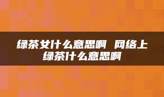 绿茶女什么意思啊 网络上绿茶什么意思啊