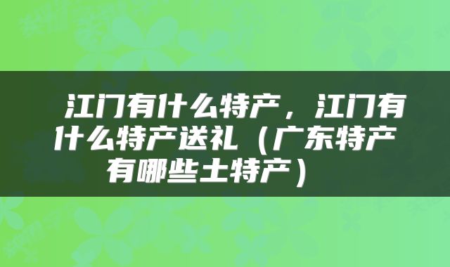  江门有什么特产，江门有什么特产送礼（广东特产有哪些土特产） 