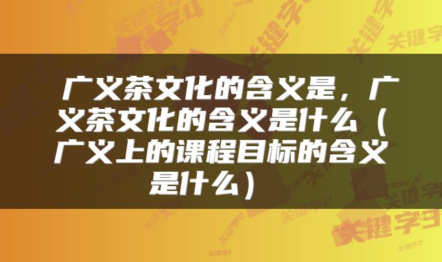  广义茶文化的含义是，广义茶文化的含义是什么（广义上的课程目标的含义是什么） 