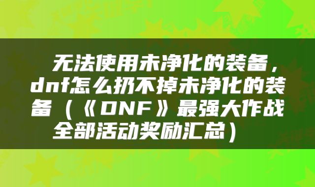  无法使用未净化的装备，dnf怎么扔不掉未净化的装备（《DNF》最强大作战全部活动奖励汇总） 