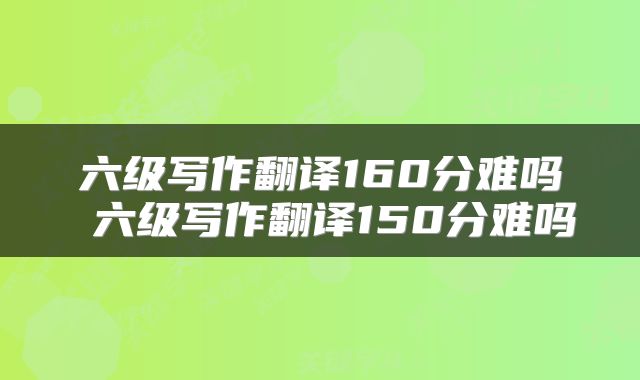 六级写作翻译160分难吗 六级写作翻译150分难吗