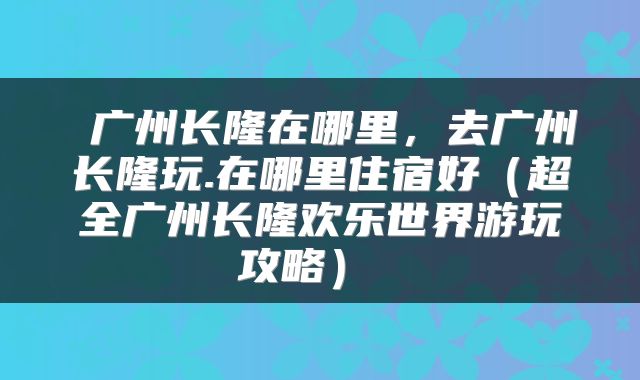 广州长隆在哪里，去广州长隆玩.在哪里住宿好（超全广州长隆欢乐世界游玩攻略） 