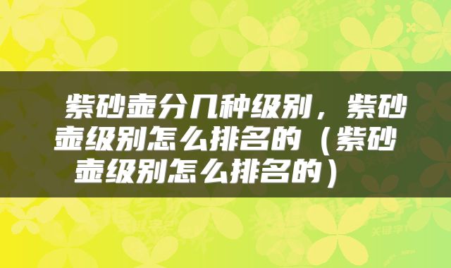  紫砂壶分几种级别，紫砂壶级别怎么排名的（紫砂壶级别怎么排名的） 