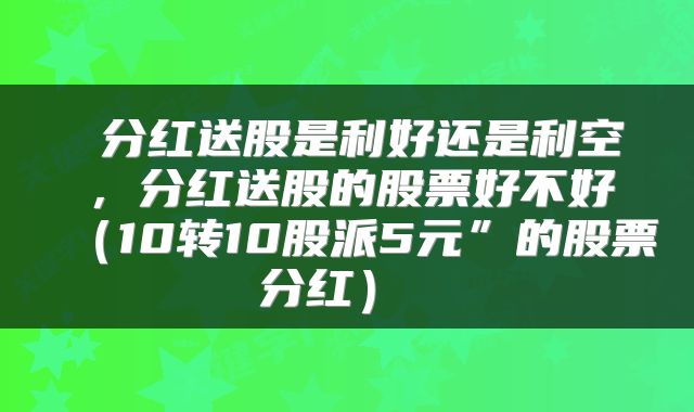  分红送股是利好还是利空，分红送股的股票好不好（10转10股派5元”的股票分红） 